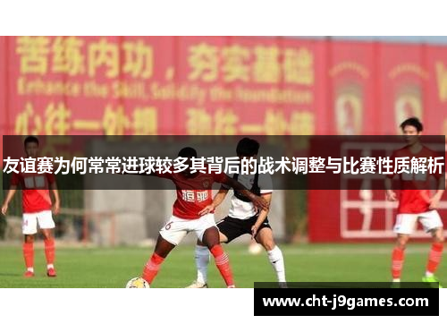 友谊赛为何常常进球较多其背后的战术调整与比赛性质解析