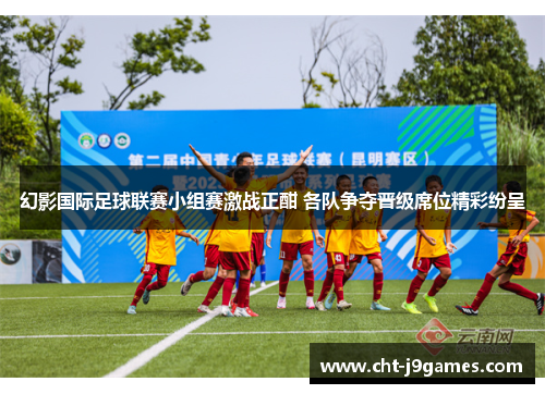 幻影国际足球联赛小组赛激战正酣 各队争夺晋级席位精彩纷呈 幻影国际足球联赛小组赛激战正酣 各队争夺晋级席位精彩纷呈