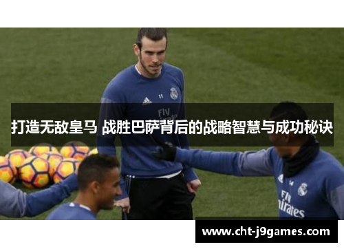 打造无敌皇马 战胜巴萨背后的战略智慧与成功秘诀