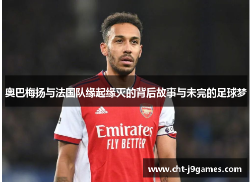 奥巴梅扬与法国队缘起缘灭的背后故事与未完的足球梦 奥巴梅扬与法国队缘起缘灭的背后故事与未完的足球梦