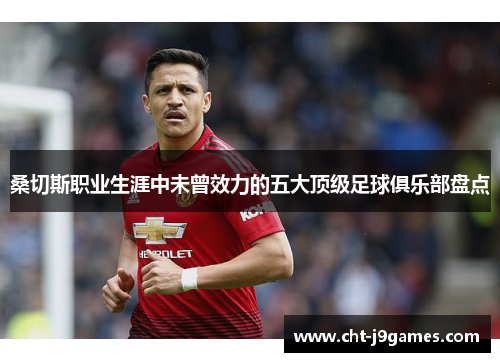 桑切斯职业生涯中未曾效力的五大顶级足球俱乐部盘点