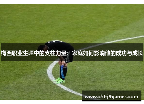 梅西职业生涯中的支柱力量:家庭如何影响他的成功与成长 梅西职业生涯中的支柱力量:家庭如何影响他的成功与成长