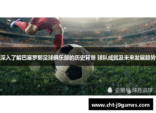 深入了解巴塞罗那足球俱乐部的历史背景 球队成就及未来发展趋势