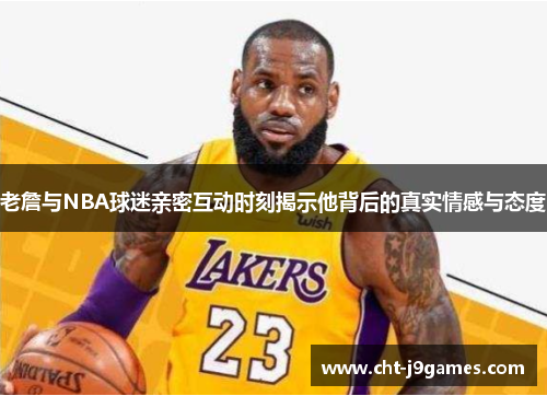 老詹与NBA球迷亲密互动时刻揭示他背后的真实情感与态度 老詹与NBA球迷亲密互动时刻揭示他背后的真实情感与态度