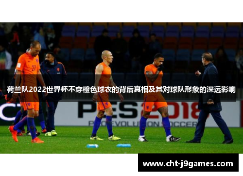 荷兰队2022世界杯不穿橙色球衣的背后真相及其对球队形象的深远影响