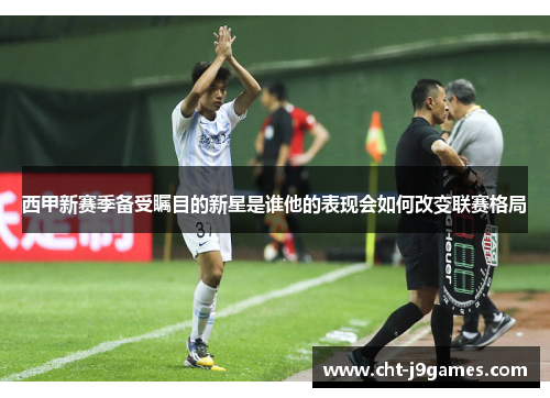 西甲新赛季备受瞩目的新星是谁他的表现会如何改变联赛格局