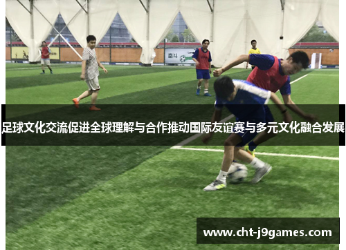 足球文化交流促进全球理解与合作推动国际友谊赛与多元文化融合发展