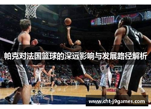 帕克对法国篮球的深远影响与发展路径解析
