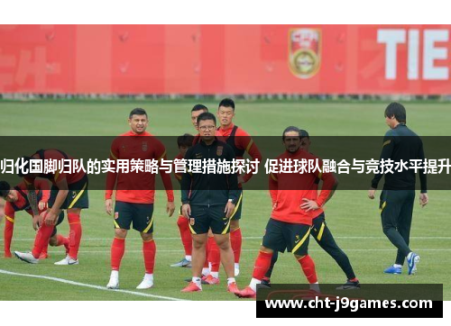 归化国脚归队的实用策略与管理措施探讨 促进球队融合与竞技水平提升