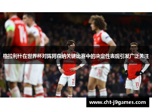 格拉利什在世界杯对阵阿森纳关键比赛中的决定性表现引发广泛关注