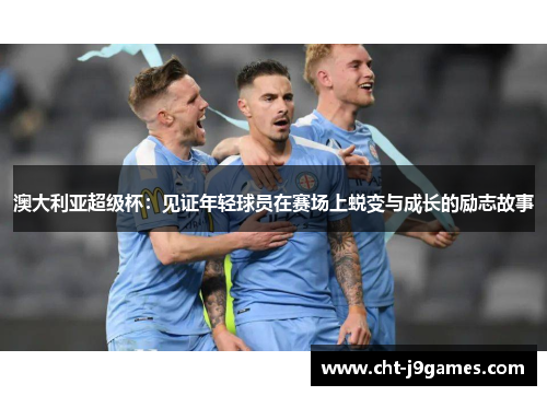 澳大利亚超级杯:见证年轻球员在赛场上蜕变与成长的励志故事 澳大利亚超级杯:见证年轻球员在赛场上蜕变与成长的励志故事