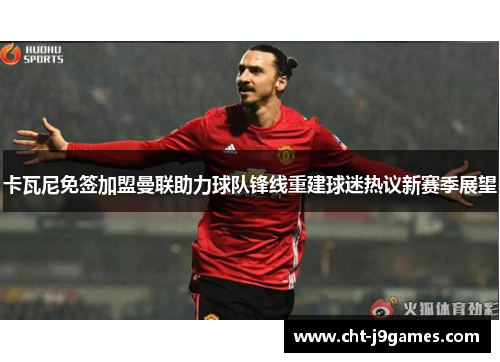 卡瓦尼免签加盟曼联助力球队锋线重建球迷热议新赛季展望