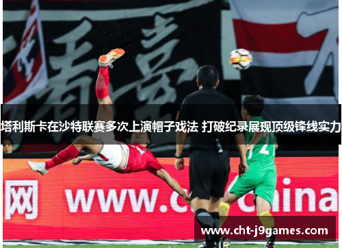 塔利斯卡在沙特联赛多次上演帽子戏法 打破纪录展现顶级锋线实力 塔利斯卡在沙特联赛多次上演帽子戏法 打破纪录展现顶级锋线实力