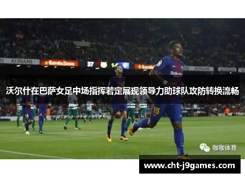 沃尔什在巴萨女足中场指挥若定展现领导力助球队攻防转换流畅