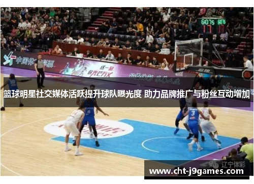 篮球明星社交媒体活跃提升球队曝光度 助力品牌推广与粉丝互动增加