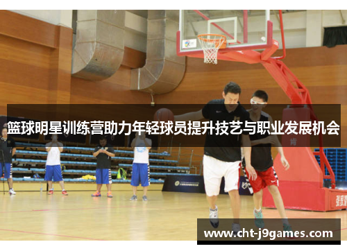 篮球明星训练营助力年轻球员提升技艺与职业发展机会