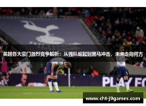 英超各大豪门激烈竞争解析：从强队崛起到黑马冲击，未来走向何方