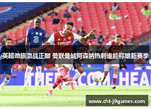 英超劲旅激战正酣 曼联曼城阿森纳热刺谁能称雄新赛季