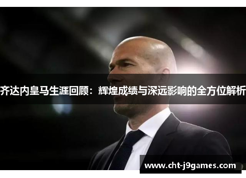 齐达内皇马生涯回顾：辉煌成绩与深远影响的全方位解析